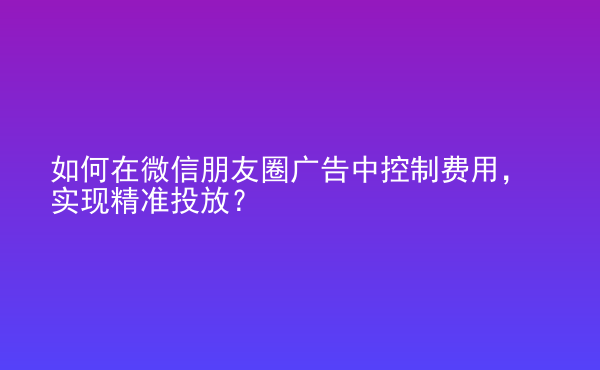  如何在微信朋友圈廣告中控制費(fèi)用，實(shí)現(xiàn)精準(zhǔn)投放？