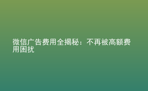  微信廣告費(fèi)用全揭秘：不再被高額費(fèi)用困擾