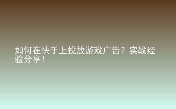  如何在快手上投放游戲廣告？實戰(zhàn)經(jīng)驗分享！