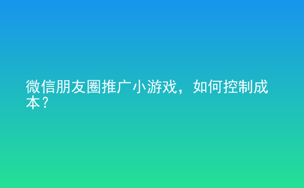  微信朋友圈推廣小游戲，如何控制成本？