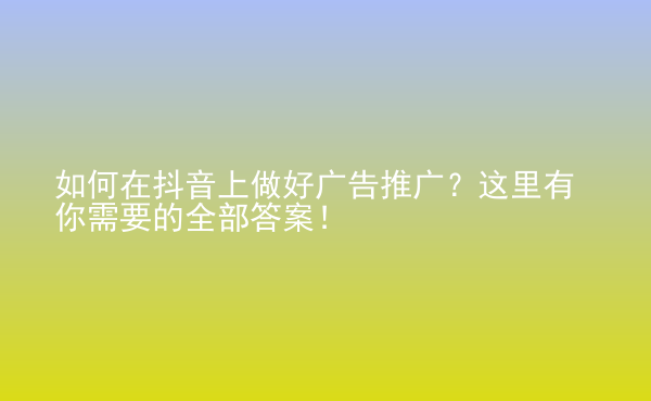  如何在抖音上做好廣告推廣？這里有你需要的全部答案！