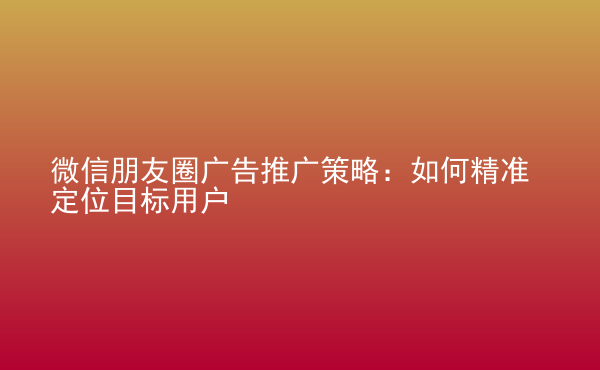  微信朋友圈廣告推廣策略：如何精準(zhǔn)定位目標(biāo)用戶