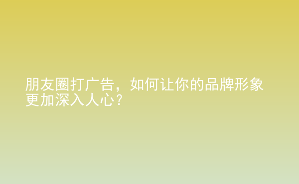  朋友圈打廣告，如何讓你的品牌形象更加深入人心？