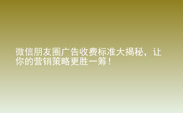  微信朋友圈廣告收費標(biāo)準(zhǔn)大揭秘，讓你的營銷策略更勝一籌！