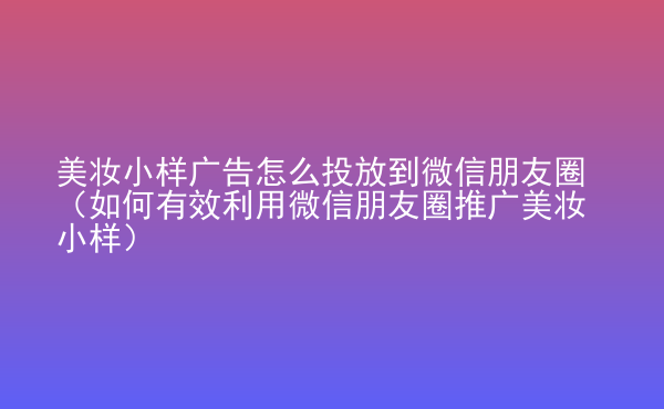  美妝小樣廣告怎么投放到微信朋友圈（如何有效利用微信朋友圈推廣美妝小樣）