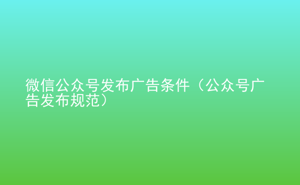  微信公眾號發(fā)布廣告條件（公眾號廣告發(fā)布規(guī)范）