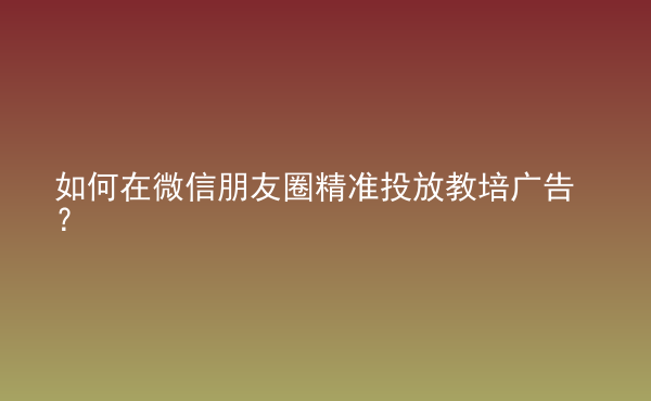  如何在微信朋友圈精準(zhǔn)投放教培廣告？