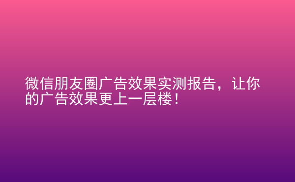  微信朋友圈廣告效果實測報告，讓你的廣告效果更上一層樓！