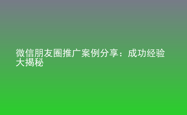  微信朋友圈推廣案例分享：成功經(jīng)驗(yàn)大揭秘