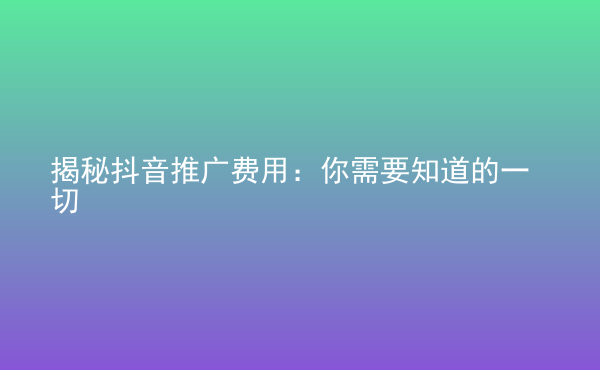  揭秘抖音推廣費(fèi)用：你需要知道的一切