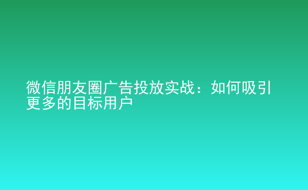  微信朋友圈廣告投放實戰(zhàn)：如何吸引更多的目標用戶