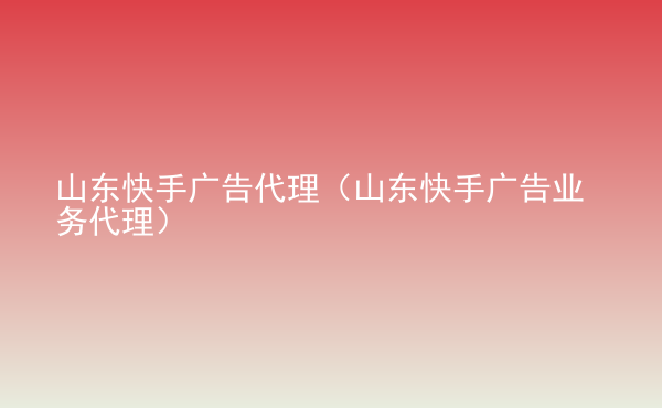  山東快手廣告代理（山東快手廣告業(yè)務(wù)代理）