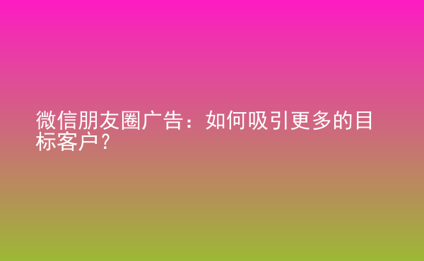 微信朋友圈廣告：如何吸引更多的目標客戶？