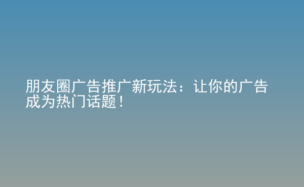  朋友圈廣告推廣新玩法：讓你的廣告成為熱門話題！