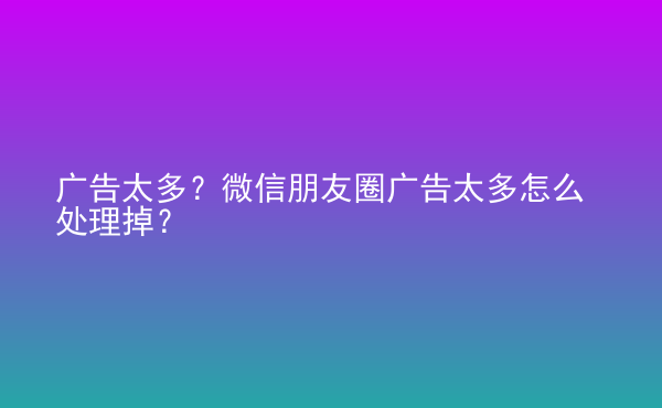  廣告太多？微信朋友圈廣告太多怎么處理掉？