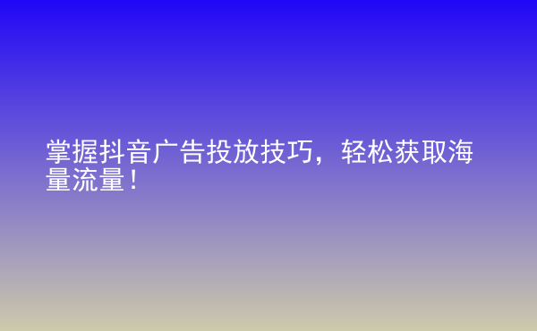  掌握抖音廣告投放技巧，輕松獲取海量流量！