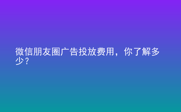  微信朋友圈廣告投放費(fèi)用，你了解多少？