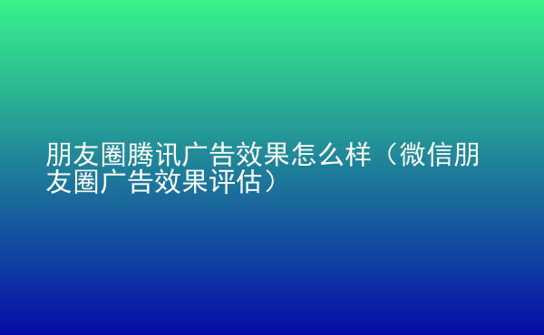  朋友圈騰訊廣告效果怎么樣（微信朋友圈廣告效果評估）