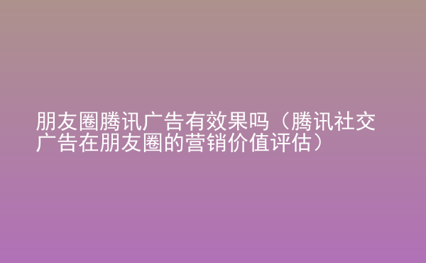  朋友圈騰訊廣告有效果嗎（騰訊社交廣告在朋友圈的營(yíng)銷(xiāo)價(jià)值評(píng)估）