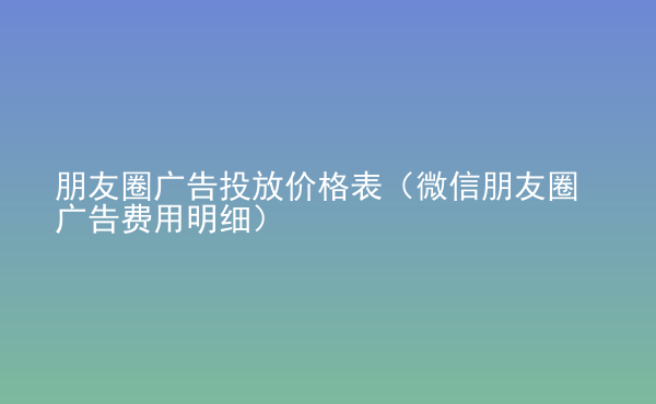  朋友圈廣告投放價(jià)格表（微信朋友圈廣告費(fèi)用明細(xì)）