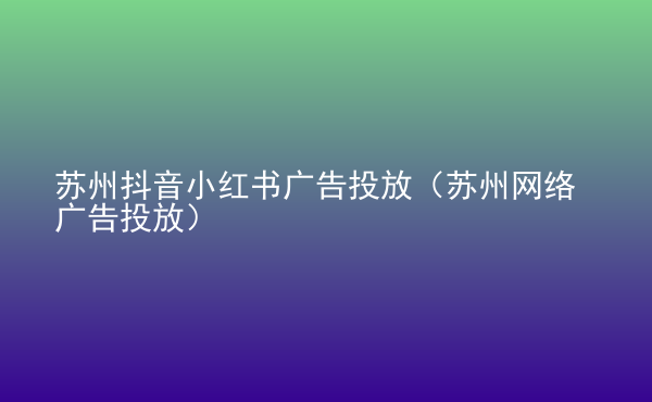  蘇州抖音小紅書廣告投放（蘇州網(wǎng)絡(luò)廣告投放）