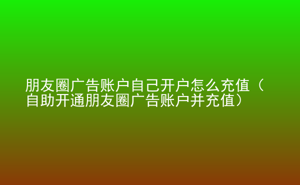  朋友圈廣告賬戶自己開戶怎么充值（自助開通朋友圈廣告賬戶并充值）