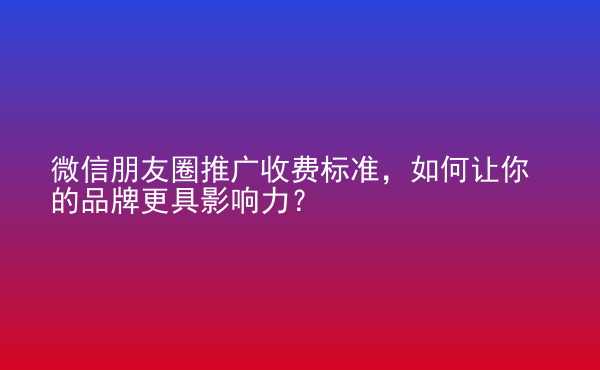  微信朋友圈推廣收費(fèi)標(biāo)準(zhǔn)，如何讓你的品牌更具影響力？