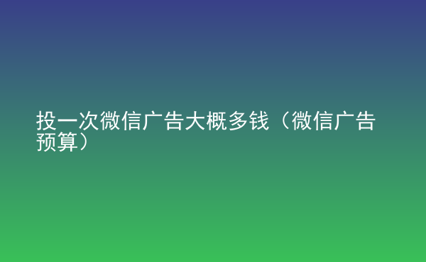  投一次微信廣告大概多錢（微信廣告預(yù)算）