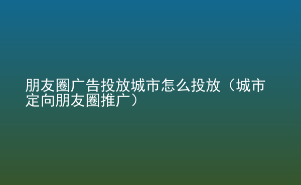  朋友圈廣告投放城市怎么投放（城市定向朋友圈推廣）