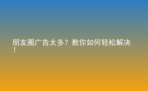  朋友圈廣告太多？教你如何輕松解決！