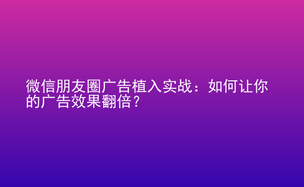  微信朋友圈廣告植入實戰(zhàn)：如何讓你的廣告效果翻倍？