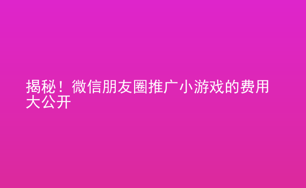  揭秘！微信朋友圈推廣小游戲的費(fèi)用大公開