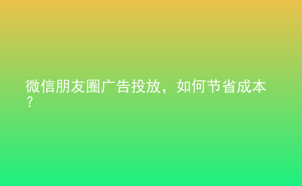  微信朋友圈廣告投放，如何節(jié)省成本？