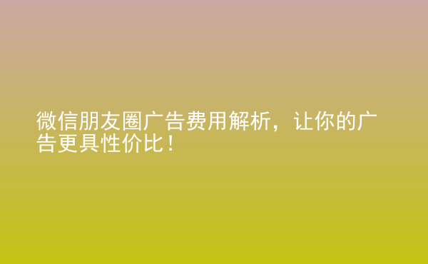  微信朋友圈廣告費用解析，讓你的廣告更具性價比！