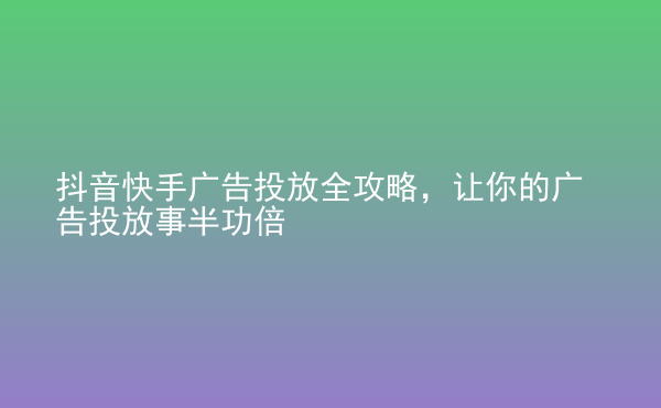  抖音快手廣告投放全攻略，讓你的廣告投放事半功倍