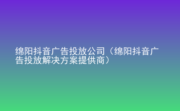  綿陽抖音廣告投放公司（綿陽抖音廣告投放解決方案提供商）