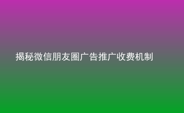  揭秘微信朋友圈廣告推廣收費(fèi)機(jī)制