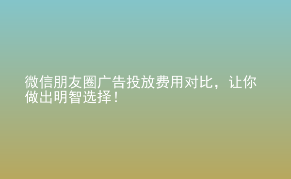  微信朋友圈廣告投放費(fèi)用對比，讓你做出明智選擇！