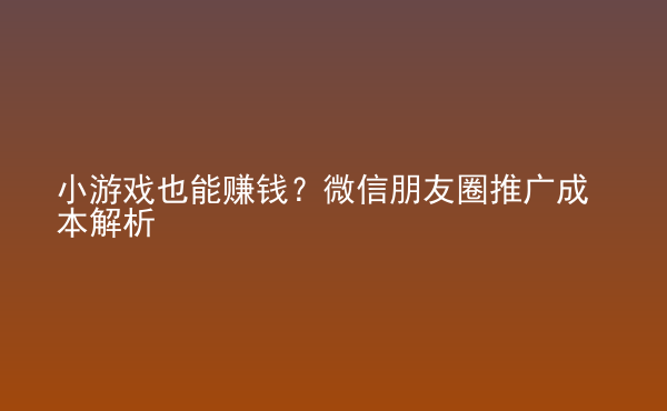  小游戲也能賺錢？微信朋友圈推廣成本解析