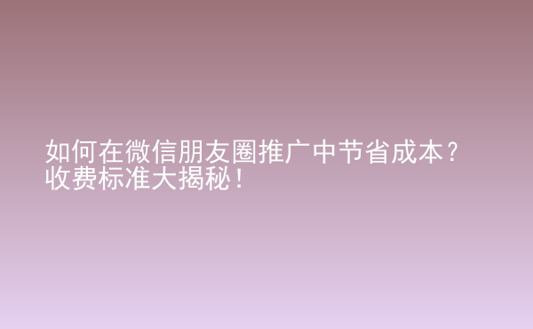  如何在微信朋友圈推廣中節(jié)省成本？收費(fèi)標(biāo)準(zhǔn)大揭秘！