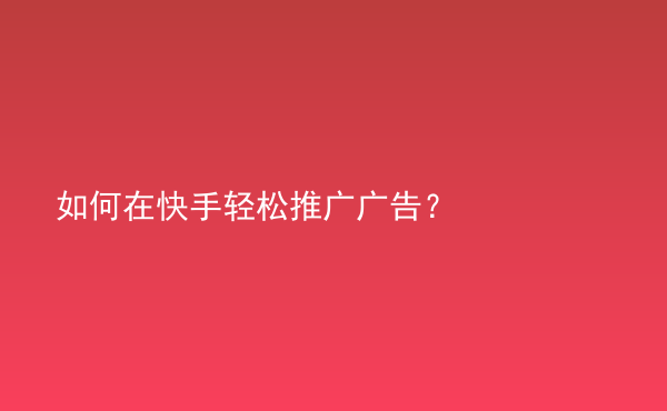  如何在快手輕松推廣廣告？