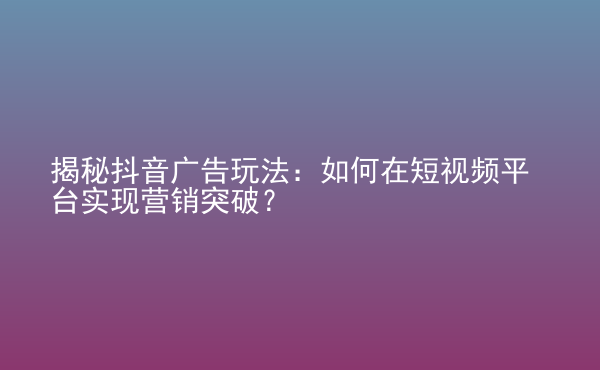  揭秘抖音廣告玩法：如何在短視頻平臺實現(xiàn)營銷突破？