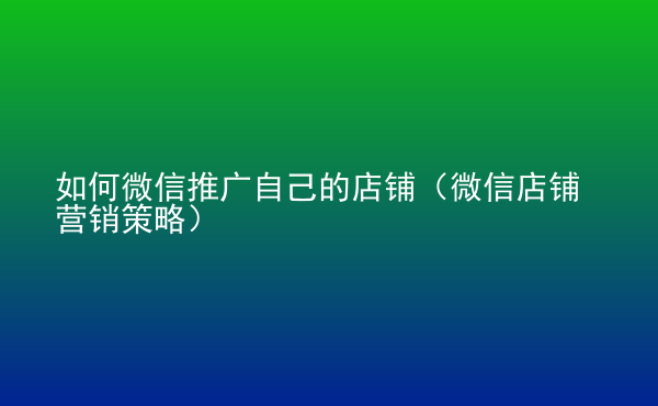  如何微信推廣自己的店鋪（微信店鋪營(yíng)銷策略）