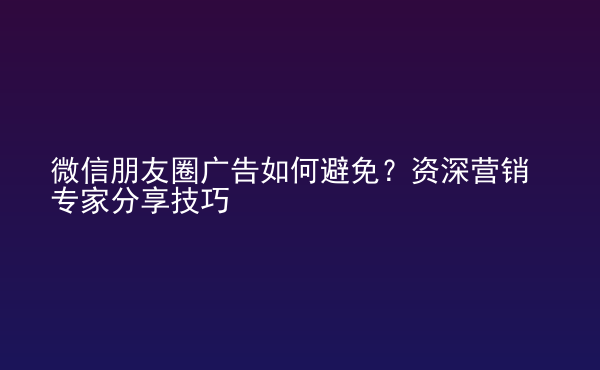  微信朋友圈廣告如何避免？資深營銷專家分享技巧