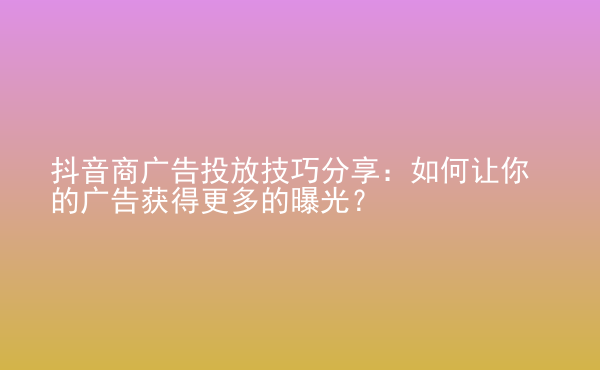  抖音商廣告投放技巧分享：如何讓你的廣告獲得更多的曝光？