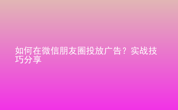  如何在微信朋友圈投放廣告？實(shí)戰(zhàn)技巧分享