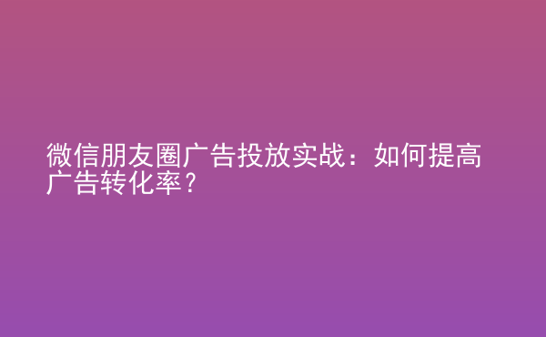  微信朋友圈廣告投放實(shí)戰(zhàn)：如何提高廣告轉(zhuǎn)化率？