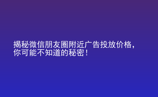  揭秘微信朋友圈附近廣告投放價格，你可能不知道的秘密！