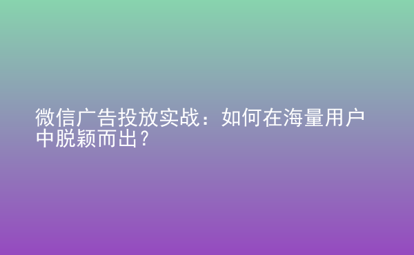  微信廣告投放實戰(zhàn)：如何在海量用戶中脫穎而出？