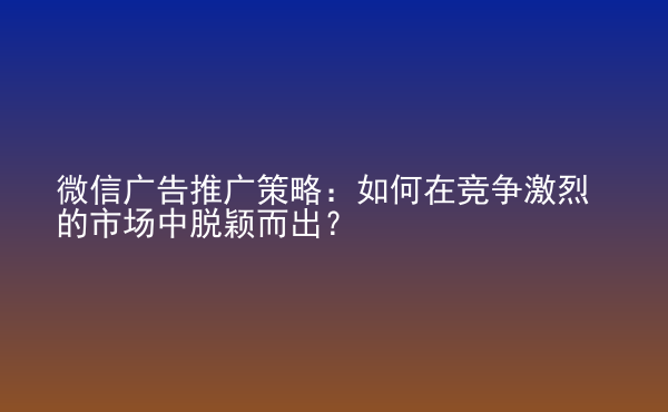  微信廣告推廣策略：如何在競(jìng)爭(zhēng)激烈的市場(chǎng)中脫穎而出？